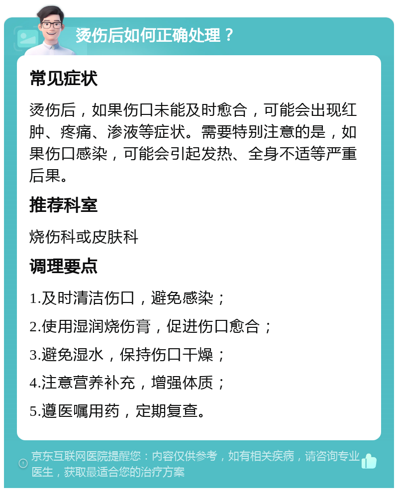 烫伤后如何正确处理？ 常见症状 烫伤后，如果伤口未能及时愈合，可能会出现红肿、疼痛、渗液等症状。需要特别注意的是，如果伤口感染，可能会引起发热、全身不适等严重后果。 推荐科室 烧伤科或皮肤科 调理要点 1.及时清洁伤口，避免感染； 2.使用湿润烧伤膏，促进伤口愈合； 3.避免湿水，保持伤口干燥； 4.注意营养补充，增强体质； 5.遵医嘱用药，定期复查。