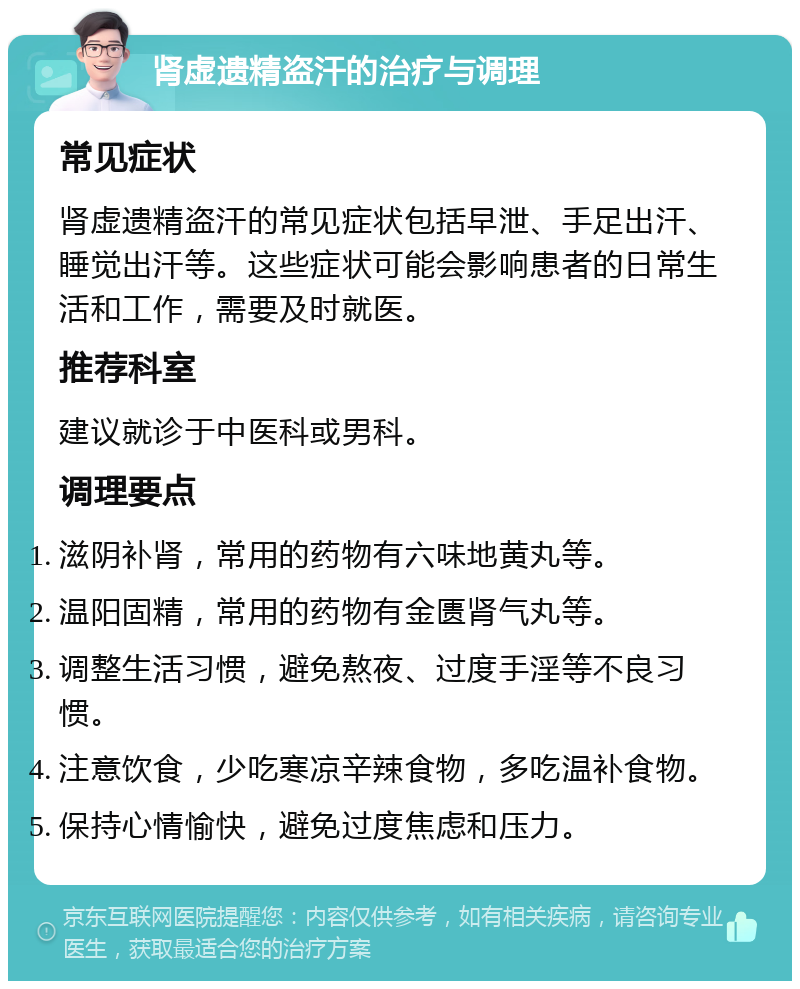 肾虚遗精盗汗的治疗与调理 常见症状 肾虚遗精盗汗的常见症状包括早泄、手足出汗、睡觉出汗等。这些症状可能会影响患者的日常生活和工作，需要及时就医。 推荐科室 建议就诊于中医科或男科。 调理要点 滋阴补肾，常用的药物有六味地黄丸等。 温阳固精，常用的药物有金匮肾气丸等。 调整生活习惯，避免熬夜、过度手淫等不良习惯。 注意饮食，少吃寒凉辛辣食物，多吃温补食物。 保持心情愉快，避免过度焦虑和压力。