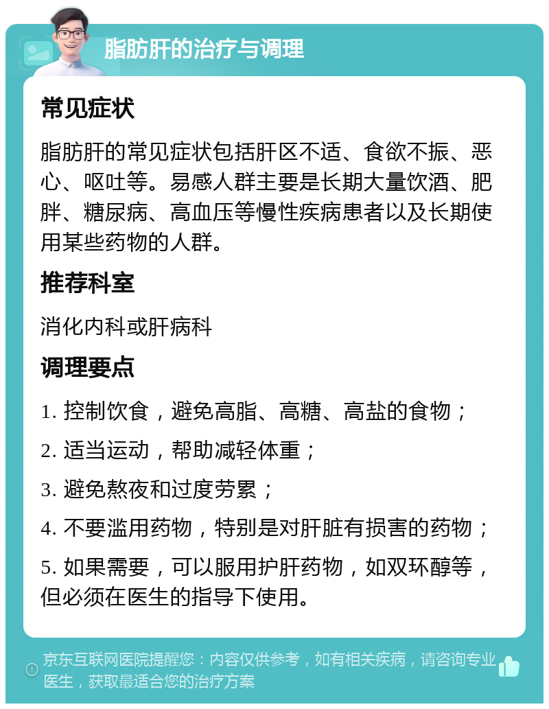 脂肪肝的治疗与调理 常见症状 脂肪肝的常见症状包括肝区不适、食欲不振、恶心、呕吐等。易感人群主要是长期大量饮酒、肥胖、糖尿病、高血压等慢性疾病患者以及长期使用某些药物的人群。 推荐科室 消化内科或肝病科 调理要点 1. 控制饮食，避免高脂、高糖、高盐的食物； 2. 适当运动，帮助减轻体重； 3. 避免熬夜和过度劳累； 4. 不要滥用药物，特别是对肝脏有损害的药物； 5. 如果需要，可以服用护肝药物，如双环醇等，但必须在医生的指导下使用。