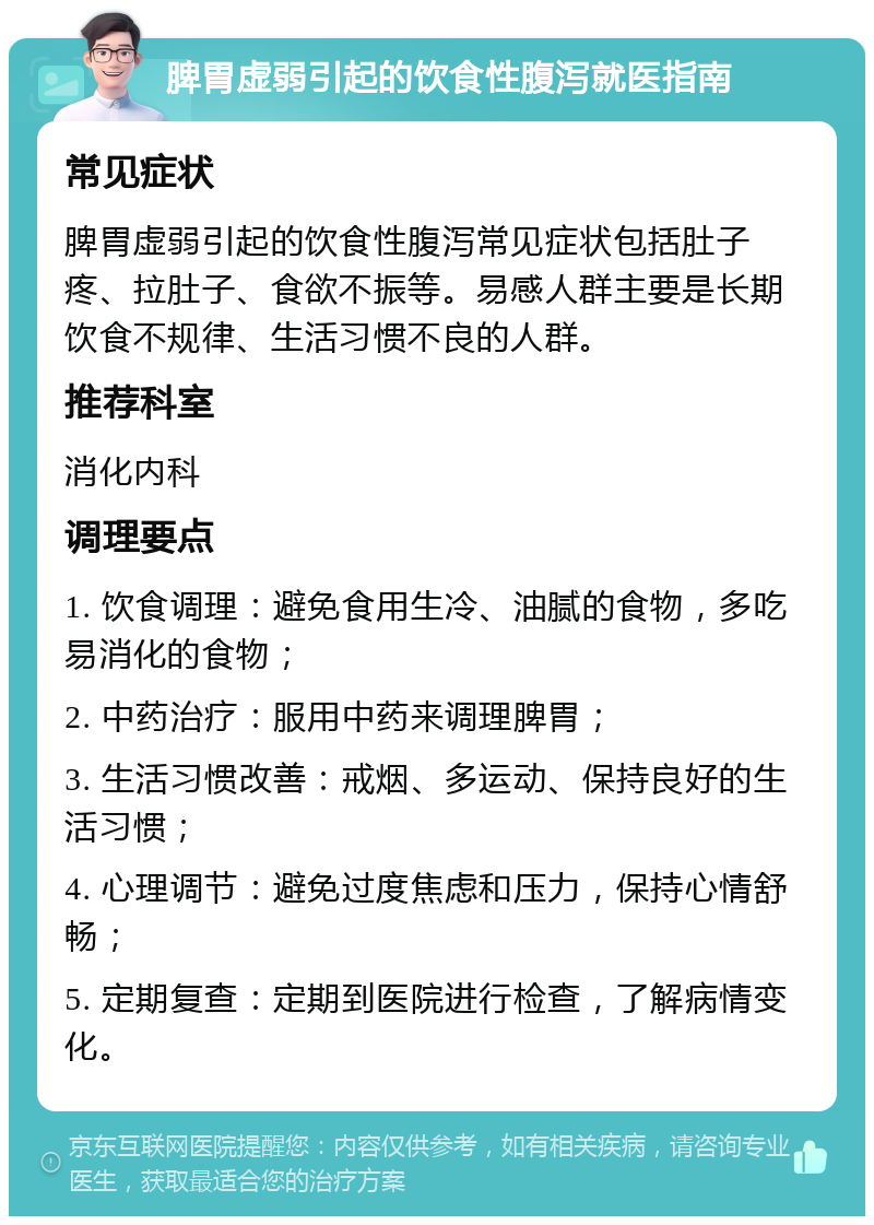 脾胃虚弱引起的饮食性腹泻就医指南 常见症状 脾胃虚弱引起的饮食性腹泻常见症状包括肚子疼、拉肚子、食欲不振等。易感人群主要是长期饮食不规律、生活习惯不良的人群。 推荐科室 消化内科 调理要点 1. 饮食调理：避免食用生冷、油腻的食物，多吃易消化的食物； 2. 中药治疗：服用中药来调理脾胃； 3. 生活习惯改善：戒烟、多运动、保持良好的生活习惯； 4. 心理调节：避免过度焦虑和压力，保持心情舒畅； 5. 定期复查：定期到医院进行检查，了解病情变化。