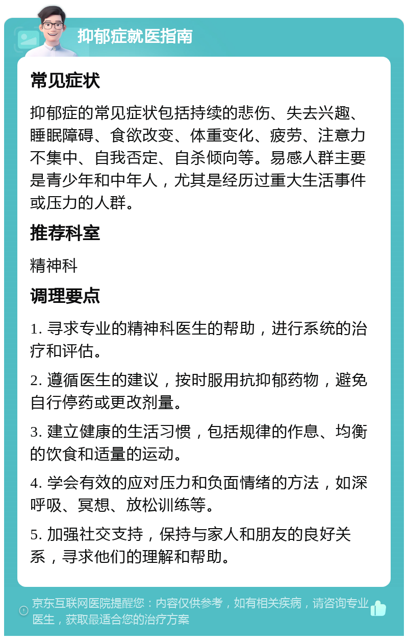 抑郁症就医指南 常见症状 抑郁症的常见症状包括持续的悲伤、失去兴趣、睡眠障碍、食欲改变、体重变化、疲劳、注意力不集中、自我否定、自杀倾向等。易感人群主要是青少年和中年人，尤其是经历过重大生活事件或压力的人群。 推荐科室 精神科 调理要点 1. 寻求专业的精神科医生的帮助，进行系统的治疗和评估。 2. 遵循医生的建议，按时服用抗抑郁药物，避免自行停药或更改剂量。 3. 建立健康的生活习惯，包括规律的作息、均衡的饮食和适量的运动。 4. 学会有效的应对压力和负面情绪的方法，如深呼吸、冥想、放松训练等。 5. 加强社交支持，保持与家人和朋友的良好关系，寻求他们的理解和帮助。