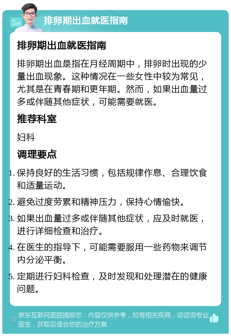 排卵期出血就医指南 排卵期出血就医指南 排卵期出血是指在月经周期中，排卵时出现的少量出血现象。这种情况在一些女性中较为常见，尤其是在青春期和更年期。然而，如果出血量过多或伴随其他症状，可能需要就医。 推荐科室 妇科 调理要点 保持良好的生活习惯，包括规律作息、合理饮食和适量运动。 避免过度劳累和精神压力，保持心情愉快。 如果出血量过多或伴随其他症状，应及时就医，进行详细检查和治疗。 在医生的指导下，可能需要服用一些药物来调节内分泌平衡。 定期进行妇科检查，及时发现和处理潜在的健康问题。