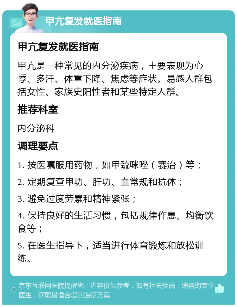 甲亢复发就医指南 甲亢复发就医指南 甲亢是一种常见的内分泌疾病，主要表现为心悸、多汗、体重下降、焦虑等症状。易感人群包括女性、家族史阳性者和某些特定人群。 推荐科室 内分泌科 调理要点 1. 按医嘱服用药物，如甲巯咪唑（赛治）等； 2. 定期复查甲功、肝功、血常规和抗体； 3. 避免过度劳累和精神紧张； 4. 保持良好的生活习惯，包括规律作息、均衡饮食等； 5. 在医生指导下，适当进行体育锻炼和放松训练。