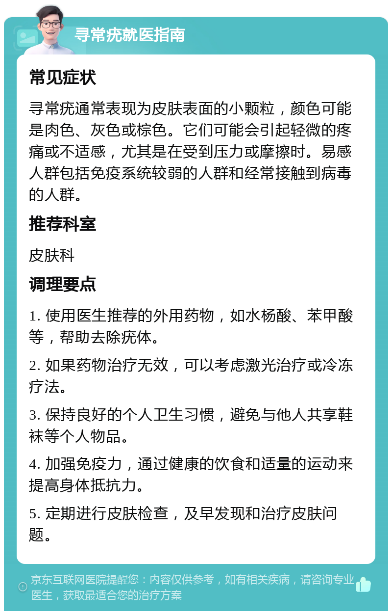 寻常疣就医指南 常见症状 寻常疣通常表现为皮肤表面的小颗粒，颜色可能是肉色、灰色或棕色。它们可能会引起轻微的疼痛或不适感，尤其是在受到压力或摩擦时。易感人群包括免疫系统较弱的人群和经常接触到病毒的人群。 推荐科室 皮肤科 调理要点 1. 使用医生推荐的外用药物，如水杨酸、苯甲酸等，帮助去除疣体。 2. 如果药物治疗无效，可以考虑激光治疗或冷冻疗法。 3. 保持良好的个人卫生习惯，避免与他人共享鞋袜等个人物品。 4. 加强免疫力，通过健康的饮食和适量的运动来提高身体抵抗力。 5. 定期进行皮肤检查，及早发现和治疗皮肤问题。