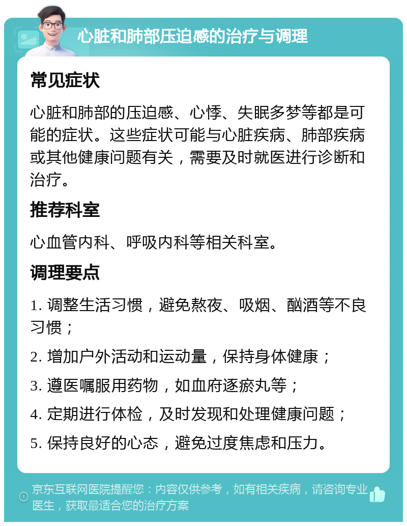 心脏和肺部压迫感的治疗与调理 常见症状 心脏和肺部的压迫感、心悸、失眠多梦等都是可能的症状。这些症状可能与心脏疾病、肺部疾病或其他健康问题有关，需要及时就医进行诊断和治疗。 推荐科室 心血管内科、呼吸内科等相关科室。 调理要点 1. 调整生活习惯，避免熬夜、吸烟、酗酒等不良习惯； 2. 增加户外活动和运动量，保持身体健康； 3. 遵医嘱服用药物，如血府逐瘀丸等； 4. 定期进行体检，及时发现和处理健康问题； 5. 保持良好的心态，避免过度焦虑和压力。