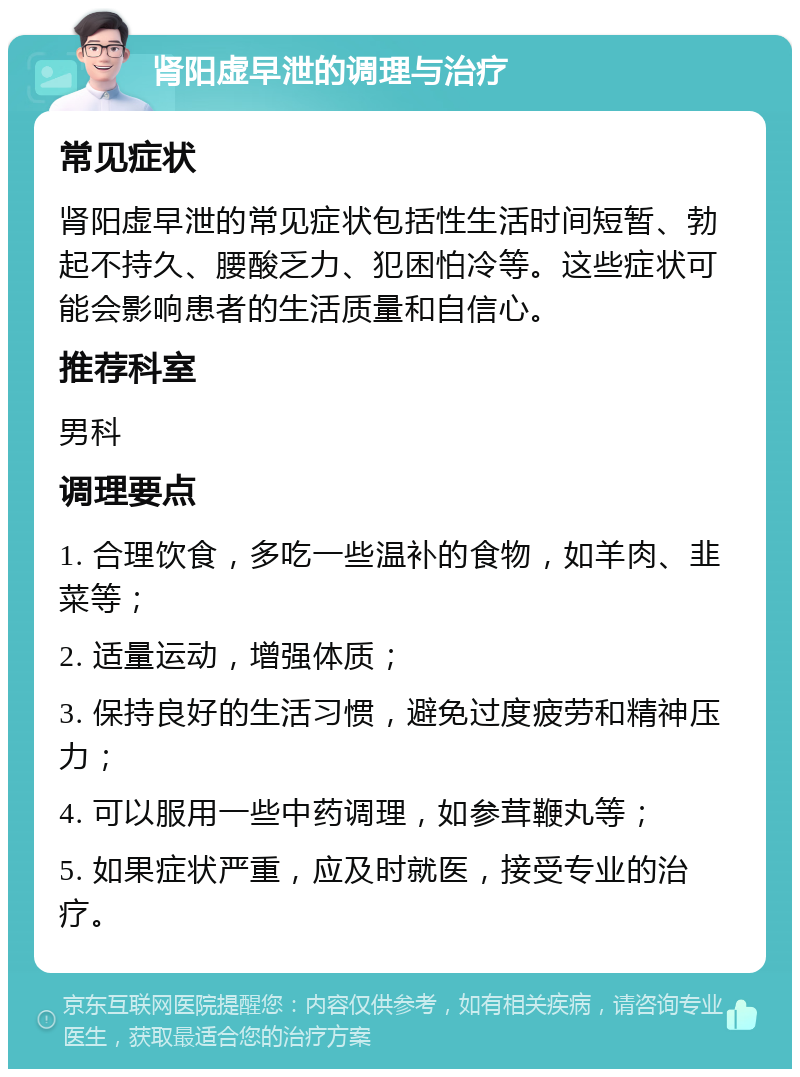 肾阳虚早泄的调理与治疗 常见症状 肾阳虚早泄的常见症状包括性生活时间短暂、勃起不持久、腰酸乏力、犯困怕冷等。这些症状可能会影响患者的生活质量和自信心。 推荐科室 男科 调理要点 1. 合理饮食，多吃一些温补的食物，如羊肉、韭菜等； 2. 适量运动，增强体质； 3. 保持良好的生活习惯，避免过度疲劳和精神压力； 4. 可以服用一些中药调理，如参茸鞭丸等； 5. 如果症状严重，应及时就医，接受专业的治疗。