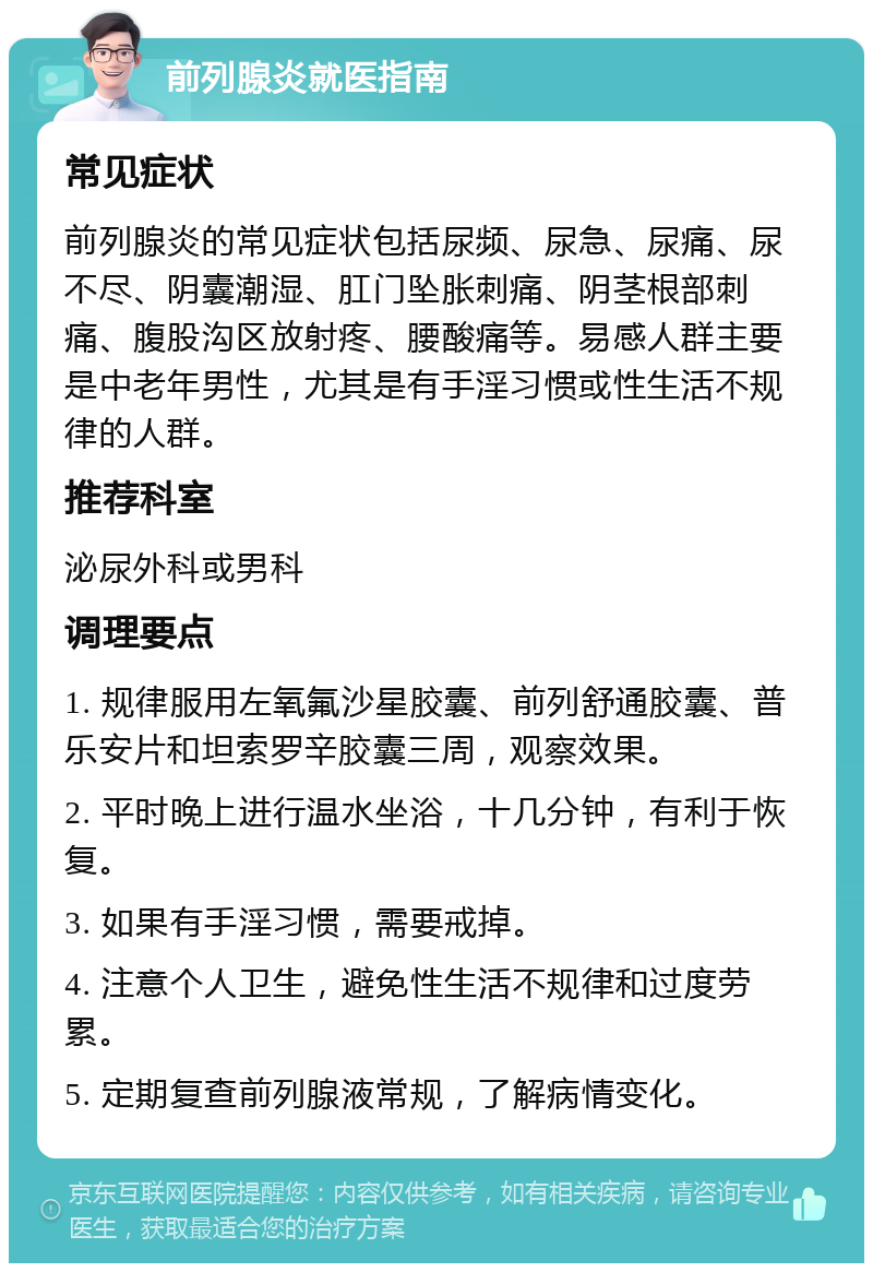 前列腺炎就医指南 常见症状 前列腺炎的常见症状包括尿频、尿急、尿痛、尿不尽、阴囊潮湿、肛门坠胀刺痛、阴茎根部刺痛、腹股沟区放射疼、腰酸痛等。易感人群主要是中老年男性，尤其是有手淫习惯或性生活不规律的人群。 推荐科室 泌尿外科或男科 调理要点 1. 规律服用左氧氟沙星胶囊、前列舒通胶囊、普乐安片和坦索罗辛胶囊三周，观察效果。 2. 平时晚上进行温水坐浴，十几分钟，有利于恢复。 3. 如果有手淫习惯，需要戒掉。 4. 注意个人卫生，避免性生活不规律和过度劳累。 5. 定期复查前列腺液常规，了解病情变化。