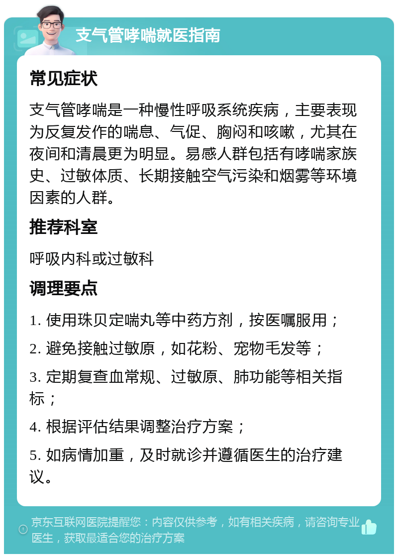 支气管哮喘就医指南 常见症状 支气管哮喘是一种慢性呼吸系统疾病，主要表现为反复发作的喘息、气促、胸闷和咳嗽，尤其在夜间和清晨更为明显。易感人群包括有哮喘家族史、过敏体质、长期接触空气污染和烟雾等环境因素的人群。 推荐科室 呼吸内科或过敏科 调理要点 1. 使用珠贝定喘丸等中药方剂，按医嘱服用； 2. 避免接触过敏原，如花粉、宠物毛发等； 3. 定期复查血常规、过敏原、肺功能等相关指标； 4. 根据评估结果调整治疗方案； 5. 如病情加重，及时就诊并遵循医生的治疗建议。