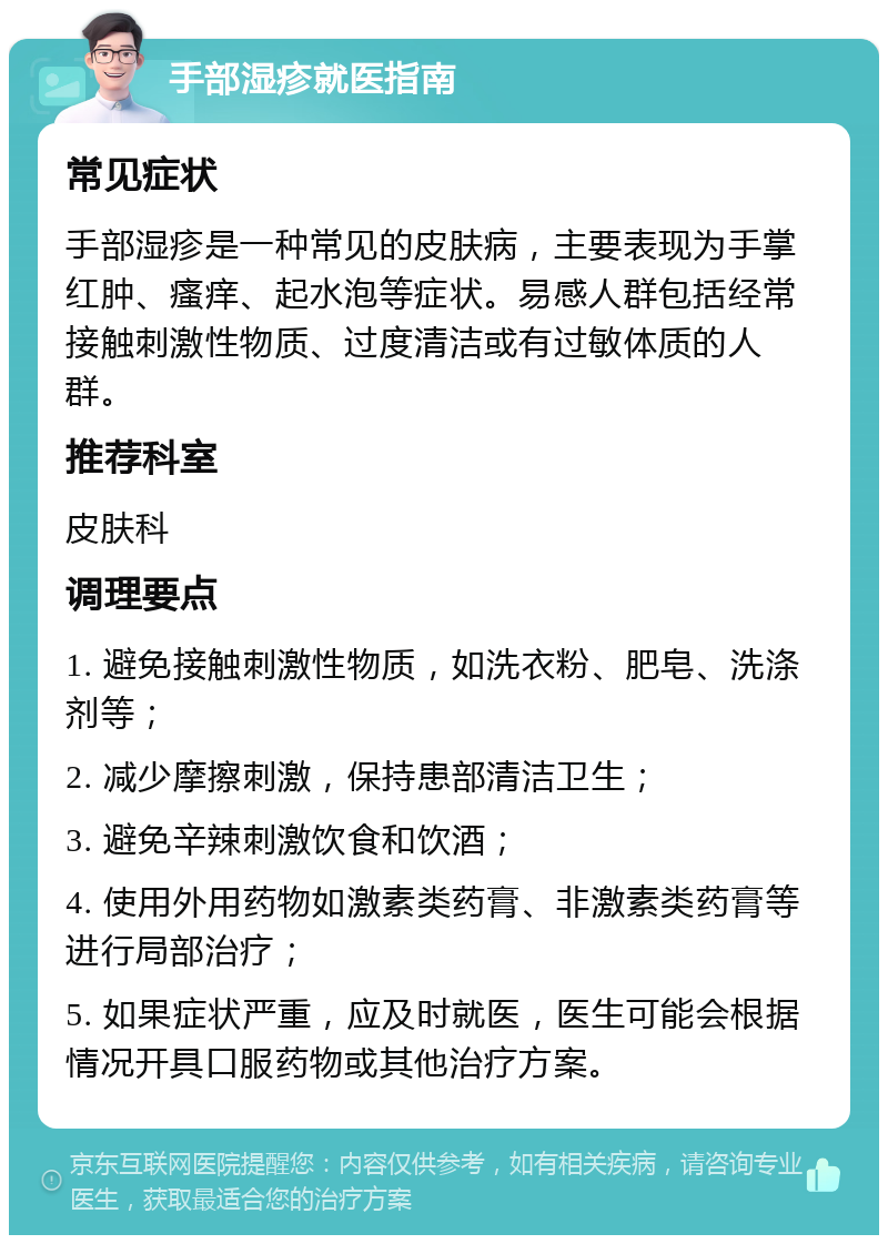 手部湿疹就医指南 常见症状 手部湿疹是一种常见的皮肤病，主要表现为手掌红肿、瘙痒、起水泡等症状。易感人群包括经常接触刺激性物质、过度清洁或有过敏体质的人群。 推荐科室 皮肤科 调理要点 1. 避免接触刺激性物质，如洗衣粉、肥皂、洗涤剂等； 2. 减少摩擦刺激，保持患部清洁卫生； 3. 避免辛辣刺激饮食和饮酒； 4. 使用外用药物如激素类药膏、非激素类药膏等进行局部治疗； 5. 如果症状严重，应及时就医，医生可能会根据情况开具口服药物或其他治疗方案。