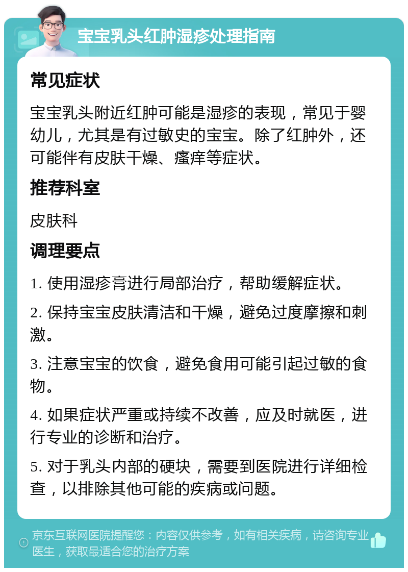 宝宝乳头红肿湿疹处理指南 常见症状 宝宝乳头附近红肿可能是湿疹的表现，常见于婴幼儿，尤其是有过敏史的宝宝。除了红肿外，还可能伴有皮肤干燥、瘙痒等症状。 推荐科室 皮肤科 调理要点 1. 使用湿疹膏进行局部治疗，帮助缓解症状。 2. 保持宝宝皮肤清洁和干燥，避免过度摩擦和刺激。 3. 注意宝宝的饮食，避免食用可能引起过敏的食物。 4. 如果症状严重或持续不改善，应及时就医，进行专业的诊断和治疗。 5. 对于乳头内部的硬块，需要到医院进行详细检查，以排除其他可能的疾病或问题。