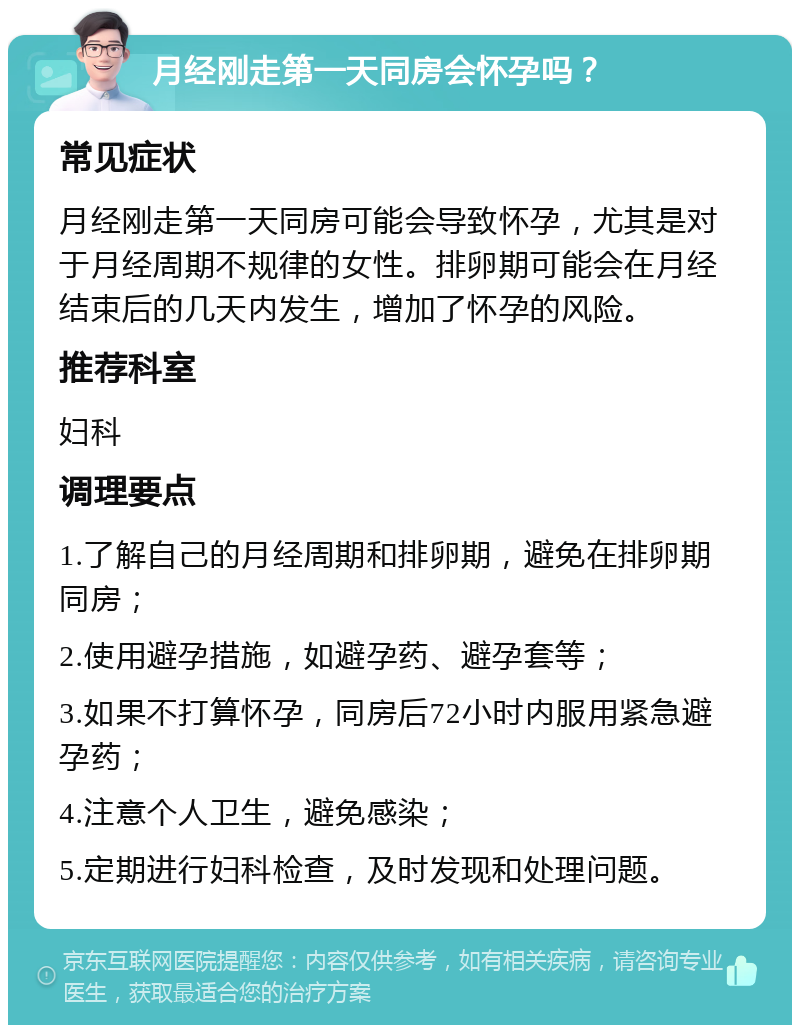 月经刚走第一天同房会怀孕吗？ 常见症状 月经刚走第一天同房可能会导致怀孕，尤其是对于月经周期不规律的女性。排卵期可能会在月经结束后的几天内发生，增加了怀孕的风险。 推荐科室 妇科 调理要点 1.了解自己的月经周期和排卵期，避免在排卵期同房； 2.使用避孕措施，如避孕药、避孕套等； 3.如果不打算怀孕，同房后72小时内服用紧急避孕药； 4.注意个人卫生，避免感染； 5.定期进行妇科检查，及时发现和处理问题。