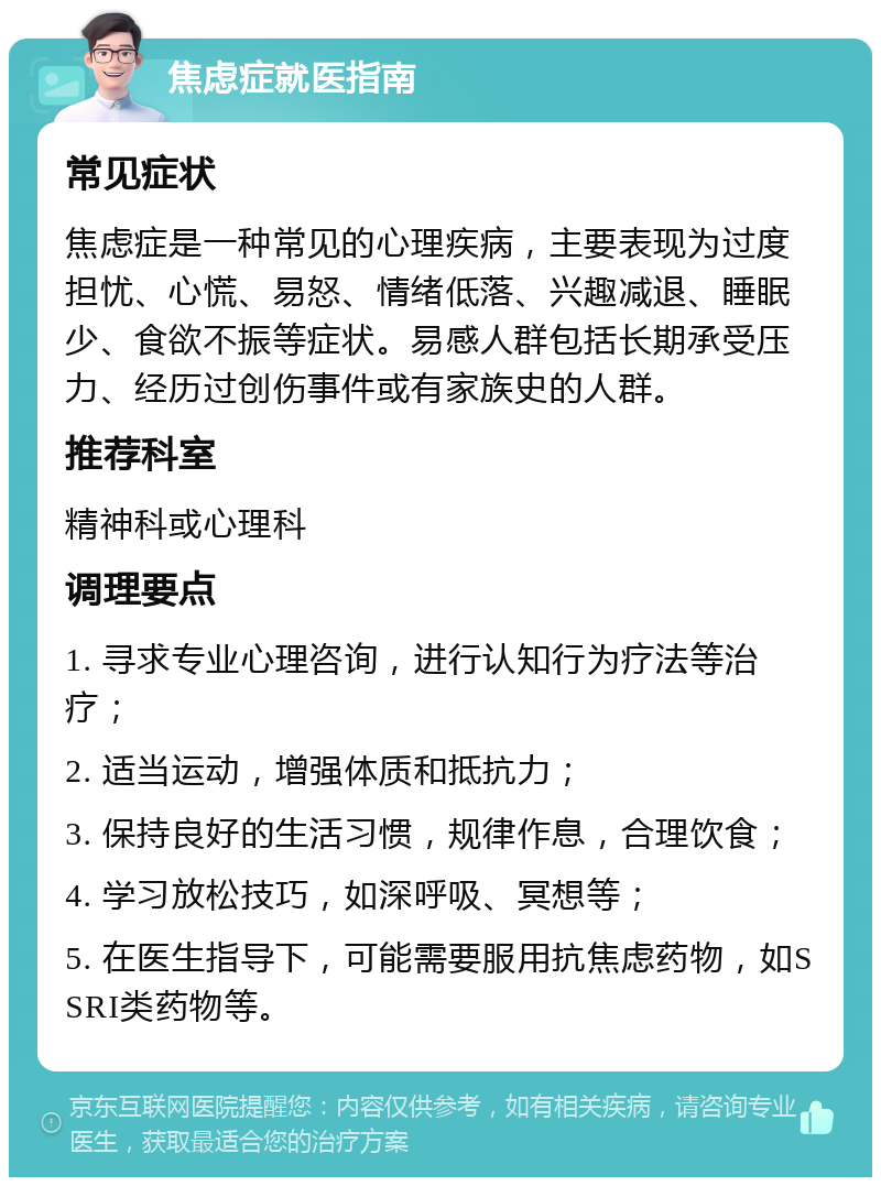 焦虑症就医指南 常见症状 焦虑症是一种常见的心理疾病，主要表现为过度担忧、心慌、易怒、情绪低落、兴趣减退、睡眠少、食欲不振等症状。易感人群包括长期承受压力、经历过创伤事件或有家族史的人群。 推荐科室 精神科或心理科 调理要点 1. 寻求专业心理咨询，进行认知行为疗法等治疗； 2. 适当运动，增强体质和抵抗力； 3. 保持良好的生活习惯，规律作息，合理饮食； 4. 学习放松技巧，如深呼吸、冥想等； 5. 在医生指导下，可能需要服用抗焦虑药物，如SSRI类药物等。