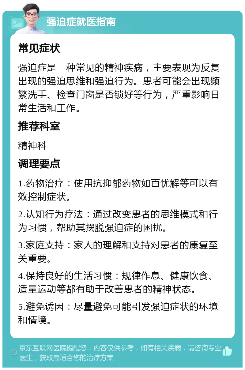 强迫症就医指南 常见症状 强迫症是一种常见的精神疾病，主要表现为反复出现的强迫思维和强迫行为。患者可能会出现频繁洗手、检查门窗是否锁好等行为，严重影响日常生活和工作。 推荐科室 精神科 调理要点 1.药物治疗：使用抗抑郁药物如百忧解等可以有效控制症状。 2.认知行为疗法：通过改变患者的思维模式和行为习惯，帮助其摆脱强迫症的困扰。 3.家庭支持：家人的理解和支持对患者的康复至关重要。 4.保持良好的生活习惯：规律作息、健康饮食、适量运动等都有助于改善患者的精神状态。 5.避免诱因：尽量避免可能引发强迫症状的环境和情境。