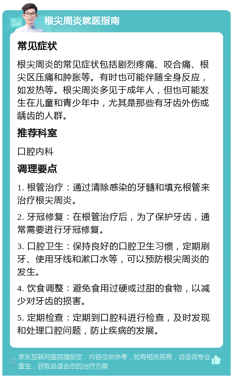 根尖周炎就医指南 常见症状 根尖周炎的常见症状包括剧烈疼痛、咬合痛、根尖区压痛和肿胀等。有时也可能伴随全身反应，如发热等。根尖周炎多见于成年人，但也可能发生在儿童和青少年中，尤其是那些有牙齿外伤或龋齿的人群。 推荐科室 口腔内科 调理要点 1. 根管治疗：通过清除感染的牙髓和填充根管来治疗根尖周炎。 2. 牙冠修复：在根管治疗后，为了保护牙齿，通常需要进行牙冠修复。 3. 口腔卫生：保持良好的口腔卫生习惯，定期刷牙、使用牙线和漱口水等，可以预防根尖周炎的发生。 4. 饮食调整：避免食用过硬或过甜的食物，以减少对牙齿的损害。 5. 定期检查：定期到口腔科进行检查，及时发现和处理口腔问题，防止疾病的发展。