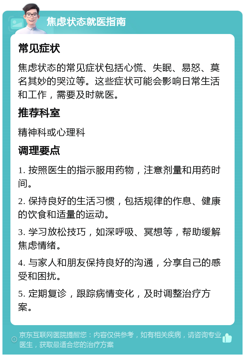 焦虑状态就医指南 常见症状 焦虑状态的常见症状包括心慌、失眠、易怒、莫名其妙的哭泣等。这些症状可能会影响日常生活和工作，需要及时就医。 推荐科室 精神科或心理科 调理要点 1. 按照医生的指示服用药物，注意剂量和用药时间。 2. 保持良好的生活习惯，包括规律的作息、健康的饮食和适量的运动。 3. 学习放松技巧，如深呼吸、冥想等，帮助缓解焦虑情绪。 4. 与家人和朋友保持良好的沟通，分享自己的感受和困扰。 5. 定期复诊，跟踪病情变化，及时调整治疗方案。