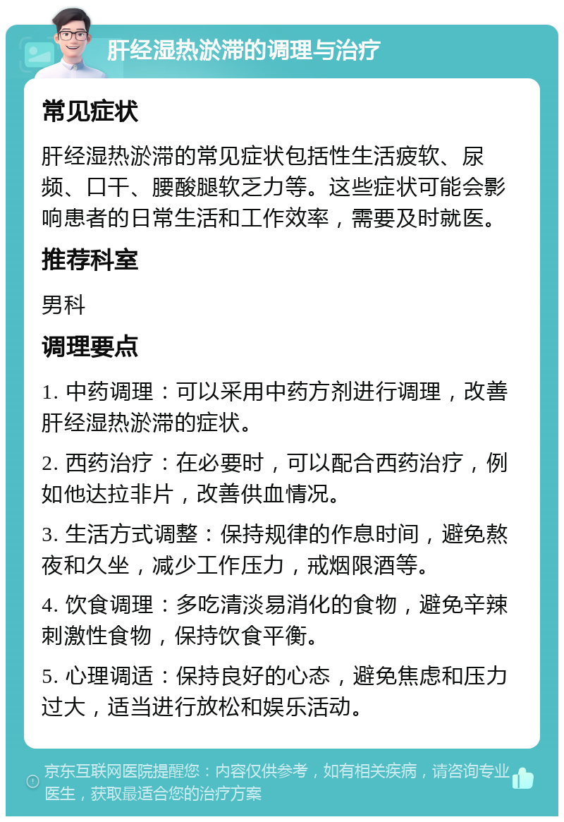 肝经湿热淤滞的调理与治疗 常见症状 肝经湿热淤滞的常见症状包括性生活疲软、尿频、口干、腰酸腿软乏力等。这些症状可能会影响患者的日常生活和工作效率，需要及时就医。 推荐科室 男科 调理要点 1. 中药调理：可以采用中药方剂进行调理，改善肝经湿热淤滞的症状。 2. 西药治疗：在必要时，可以配合西药治疗，例如他达拉非片，改善供血情况。 3. 生活方式调整：保持规律的作息时间，避免熬夜和久坐，减少工作压力，戒烟限酒等。 4. 饮食调理：多吃清淡易消化的食物，避免辛辣刺激性食物，保持饮食平衡。 5. 心理调适：保持良好的心态，避免焦虑和压力过大，适当进行放松和娱乐活动。