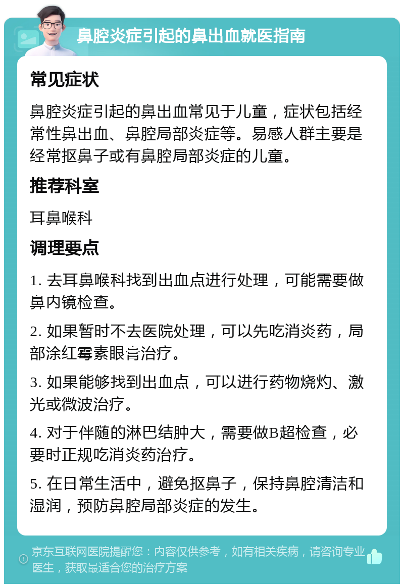 鼻腔炎症引起的鼻出血就医指南 常见症状 鼻腔炎症引起的鼻出血常见于儿童，症状包括经常性鼻出血、鼻腔局部炎症等。易感人群主要是经常抠鼻子或有鼻腔局部炎症的儿童。 推荐科室 耳鼻喉科 调理要点 1. 去耳鼻喉科找到出血点进行处理，可能需要做鼻内镜检查。 2. 如果暂时不去医院处理，可以先吃消炎药，局部涂红霉素眼膏治疗。 3. 如果能够找到出血点，可以进行药物烧灼、激光或微波治疗。 4. 对于伴随的淋巴结肿大，需要做B超检查，必要时正规吃消炎药治疗。 5. 在日常生活中，避免抠鼻子，保持鼻腔清洁和湿润，预防鼻腔局部炎症的发生。