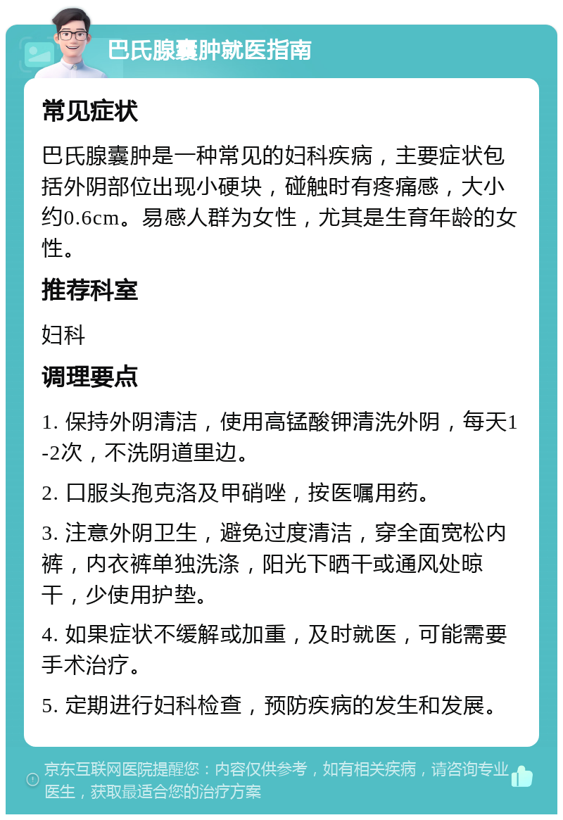 巴氏腺囊肿就医指南 常见症状 巴氏腺囊肿是一种常见的妇科疾病，主要症状包括外阴部位出现小硬块，碰触时有疼痛感，大小约0.6cm。易感人群为女性，尤其是生育年龄的女性。 推荐科室 妇科 调理要点 1. 保持外阴清洁，使用高锰酸钾清洗外阴，每天1-2次，不洗阴道里边。 2. 口服头孢克洛及甲硝唑，按医嘱用药。 3. 注意外阴卫生，避免过度清洁，穿全面宽松内裤，内衣裤单独洗涤，阳光下晒干或通风处晾干，少使用护垫。 4. 如果症状不缓解或加重，及时就医，可能需要手术治疗。 5. 定期进行妇科检查，预防疾病的发生和发展。