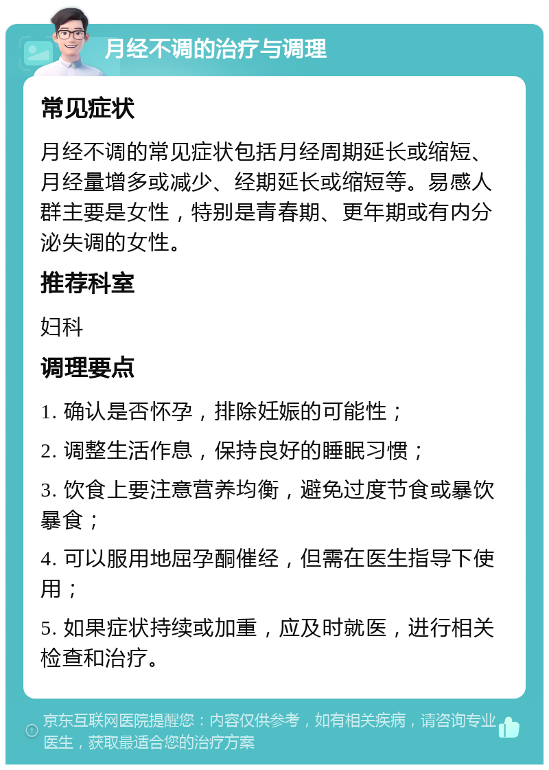 月经不调的治疗与调理 常见症状 月经不调的常见症状包括月经周期延长或缩短、月经量增多或减少、经期延长或缩短等。易感人群主要是女性，特别是青春期、更年期或有内分泌失调的女性。 推荐科室 妇科 调理要点 1. 确认是否怀孕，排除妊娠的可能性； 2. 调整生活作息，保持良好的睡眠习惯； 3. 饮食上要注意营养均衡，避免过度节食或暴饮暴食； 4. 可以服用地屈孕酮催经，但需在医生指导下使用； 5. 如果症状持续或加重，应及时就医，进行相关检查和治疗。