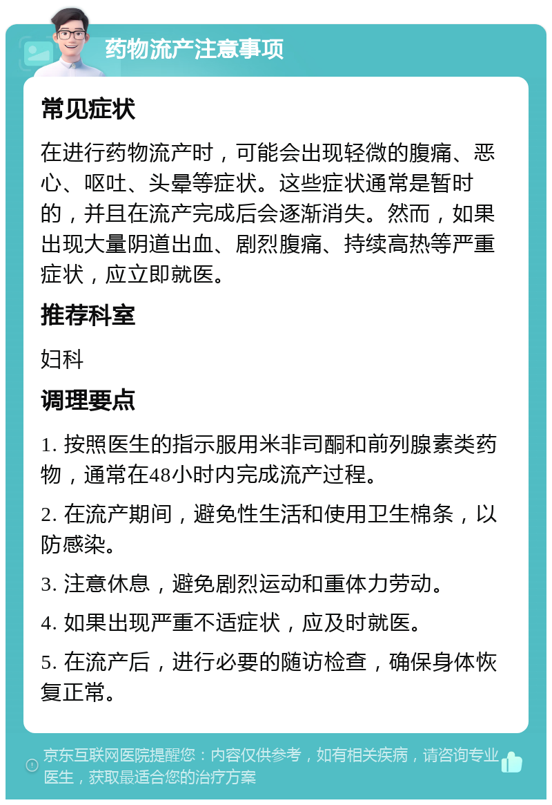 药物流产注意事项 常见症状 在进行药物流产时，可能会出现轻微的腹痛、恶心、呕吐、头晕等症状。这些症状通常是暂时的，并且在流产完成后会逐渐消失。然而，如果出现大量阴道出血、剧烈腹痛、持续高热等严重症状，应立即就医。 推荐科室 妇科 调理要点 1. 按照医生的指示服用米非司酮和前列腺素类药物，通常在48小时内完成流产过程。 2. 在流产期间，避免性生活和使用卫生棉条，以防感染。 3. 注意休息，避免剧烈运动和重体力劳动。 4. 如果出现严重不适症状，应及时就医。 5. 在流产后，进行必要的随访检查，确保身体恢复正常。