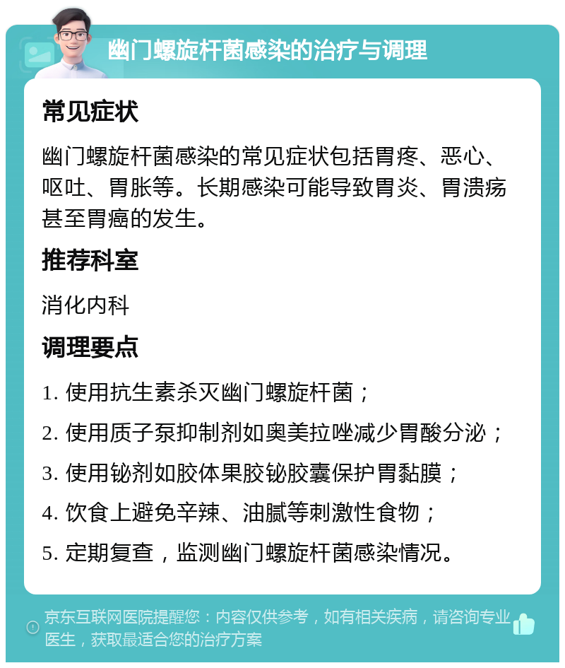 幽门螺旋杆菌感染的治疗与调理 常见症状 幽门螺旋杆菌感染的常见症状包括胃疼、恶心、呕吐、胃胀等。长期感染可能导致胃炎、胃溃疡甚至胃癌的发生。 推荐科室 消化内科 调理要点 1. 使用抗生素杀灭幽门螺旋杆菌； 2. 使用质子泵抑制剂如奥美拉唑减少胃酸分泌； 3. 使用铋剂如胶体果胶铋胶囊保护胃黏膜； 4. 饮食上避免辛辣、油腻等刺激性食物； 5. 定期复查，监测幽门螺旋杆菌感染情况。