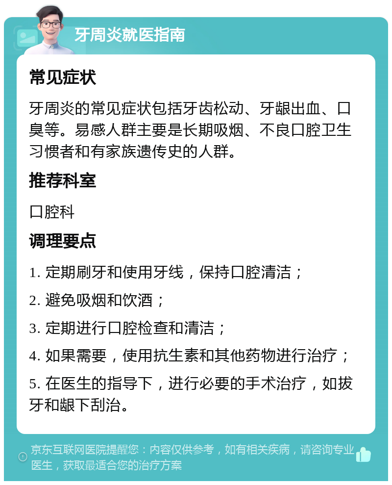 牙周炎就医指南 常见症状 牙周炎的常见症状包括牙齿松动、牙龈出血、口臭等。易感人群主要是长期吸烟、不良口腔卫生习惯者和有家族遗传史的人群。 推荐科室 口腔科 调理要点 1. 定期刷牙和使用牙线，保持口腔清洁； 2. 避免吸烟和饮酒； 3. 定期进行口腔检查和清洁； 4. 如果需要，使用抗生素和其他药物进行治疗； 5. 在医生的指导下，进行必要的手术治疗，如拔牙和龈下刮治。