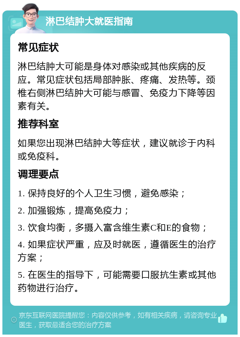 淋巴结肿大就医指南 常见症状 淋巴结肿大可能是身体对感染或其他疾病的反应。常见症状包括局部肿胀、疼痛、发热等。颈椎右侧淋巴结肿大可能与感冒、免疫力下降等因素有关。 推荐科室 如果您出现淋巴结肿大等症状，建议就诊于内科或免疫科。 调理要点 1. 保持良好的个人卫生习惯，避免感染； 2. 加强锻炼，提高免疫力； 3. 饮食均衡，多摄入富含维生素C和E的食物； 4. 如果症状严重，应及时就医，遵循医生的治疗方案； 5. 在医生的指导下，可能需要口服抗生素或其他药物进行治疗。