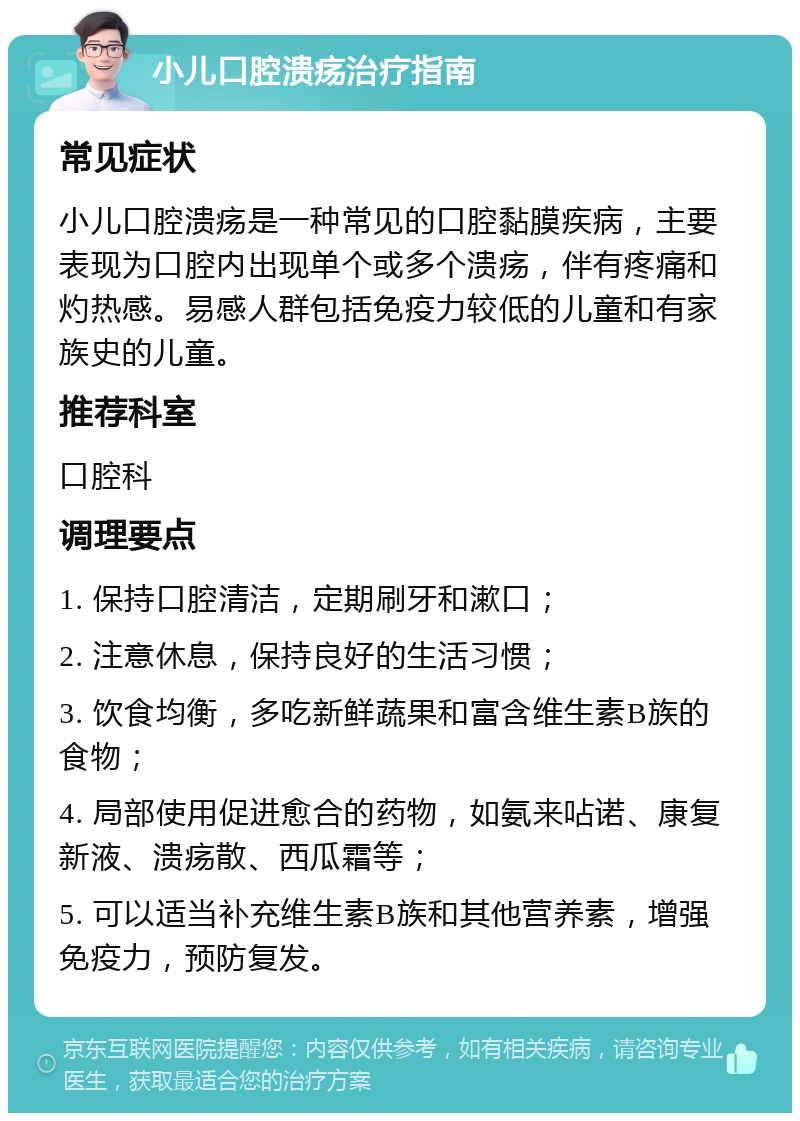 小儿口腔溃疡治疗指南 常见症状 小儿口腔溃疡是一种常见的口腔黏膜疾病，主要表现为口腔内出现单个或多个溃疡，伴有疼痛和灼热感。易感人群包括免疫力较低的儿童和有家族史的儿童。 推荐科室 口腔科 调理要点 1. 保持口腔清洁，定期刷牙和漱口； 2. 注意休息，保持良好的生活习惯； 3. 饮食均衡，多吃新鲜蔬果和富含维生素B族的食物； 4. 局部使用促进愈合的药物，如氨来呫诺、康复新液、溃疡散、西瓜霜等； 5. 可以适当补充维生素B族和其他营养素，增强免疫力，预防复发。