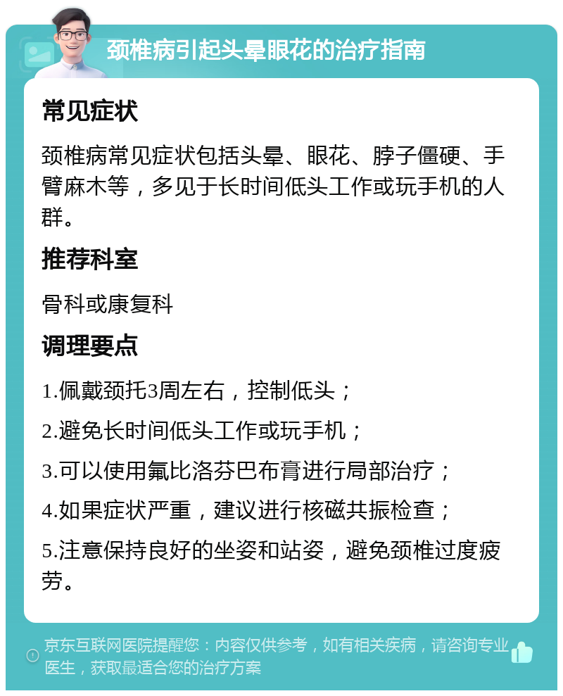 颈椎病引起头晕眼花的治疗指南 常见症状 颈椎病常见症状包括头晕、眼花、脖子僵硬、手臂麻木等，多见于长时间低头工作或玩手机的人群。 推荐科室 骨科或康复科 调理要点 1.佩戴颈托3周左右，控制低头； 2.避免长时间低头工作或玩手机； 3.可以使用氟比洛芬巴布膏进行局部治疗； 4.如果症状严重，建议进行核磁共振检查； 5.注意保持良好的坐姿和站姿，避免颈椎过度疲劳。