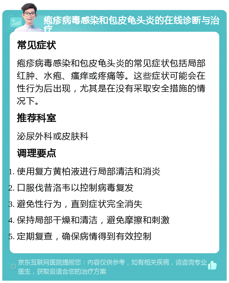 疱疹病毒感染和包皮龟头炎的在线诊断与治疗 常见症状 疱疹病毒感染和包皮龟头炎的常见症状包括局部红肿、水疱、瘙痒或疼痛等。这些症状可能会在性行为后出现，尤其是在没有采取安全措施的情况下。 推荐科室 泌尿外科或皮肤科 调理要点 使用复方黄柏液进行局部清洁和消炎 口服伐昔洛韦以控制病毒复发 避免性行为，直到症状完全消失 保持局部干燥和清洁，避免摩擦和刺激 定期复查，确保病情得到有效控制