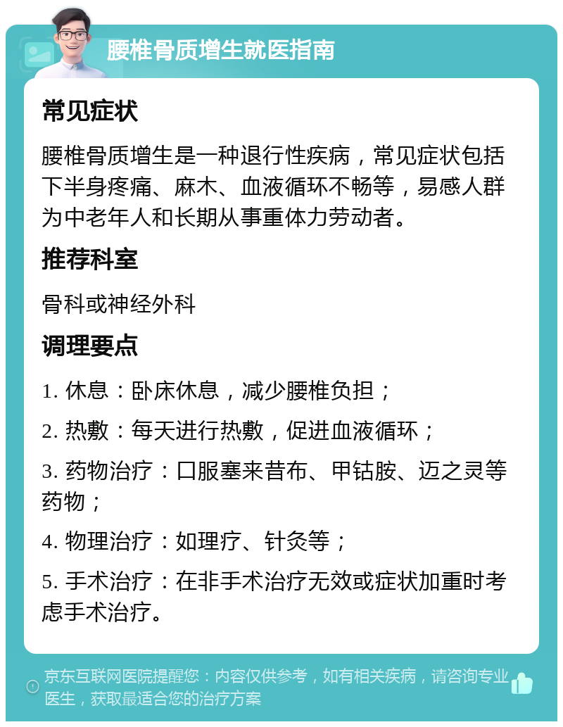 腰椎骨质增生就医指南 常见症状 腰椎骨质增生是一种退行性疾病，常见症状包括下半身疼痛、麻木、血液循环不畅等，易感人群为中老年人和长期从事重体力劳动者。 推荐科室 骨科或神经外科 调理要点 1. 休息：卧床休息，减少腰椎负担； 2. 热敷：每天进行热敷，促进血液循环； 3. 药物治疗：口服塞来昔布、甲钴胺、迈之灵等药物； 4. 物理治疗：如理疗、针灸等； 5. 手术治疗：在非手术治疗无效或症状加重时考虑手术治疗。