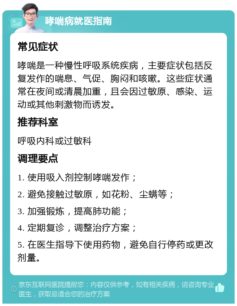 哮喘病就医指南 常见症状 哮喘是一种慢性呼吸系统疾病，主要症状包括反复发作的喘息、气促、胸闷和咳嗽。这些症状通常在夜间或清晨加重，且会因过敏原、感染、运动或其他刺激物而诱发。 推荐科室 呼吸内科或过敏科 调理要点 1. 使用吸入剂控制哮喘发作； 2. 避免接触过敏原，如花粉、尘螨等； 3. 加强锻炼，提高肺功能； 4. 定期复诊，调整治疗方案； 5. 在医生指导下使用药物，避免自行停药或更改剂量。