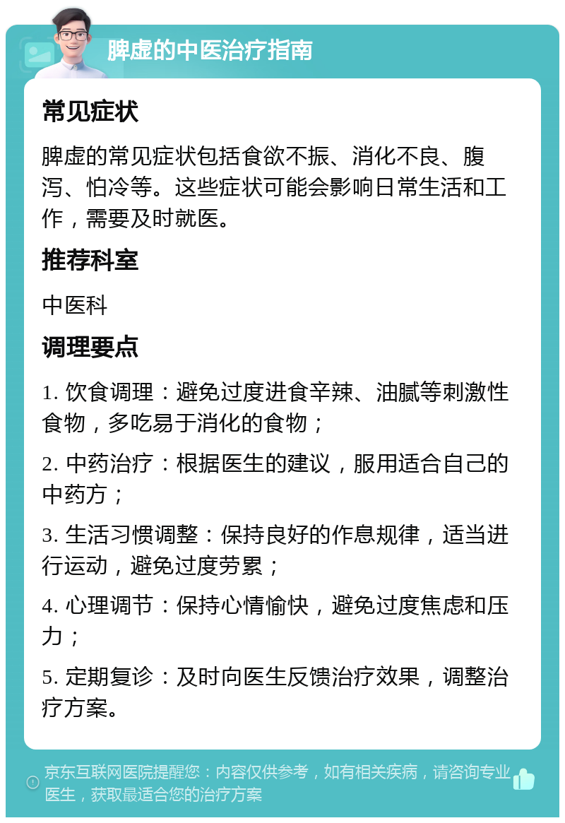 脾虚的中医治疗指南 常见症状 脾虚的常见症状包括食欲不振、消化不良、腹泻、怕冷等。这些症状可能会影响日常生活和工作，需要及时就医。 推荐科室 中医科 调理要点 1. 饮食调理：避免过度进食辛辣、油腻等刺激性食物，多吃易于消化的食物； 2. 中药治疗：根据医生的建议，服用适合自己的中药方； 3. 生活习惯调整：保持良好的作息规律，适当进行运动，避免过度劳累； 4. 心理调节：保持心情愉快，避免过度焦虑和压力； 5. 定期复诊：及时向医生反馈治疗效果，调整治疗方案。