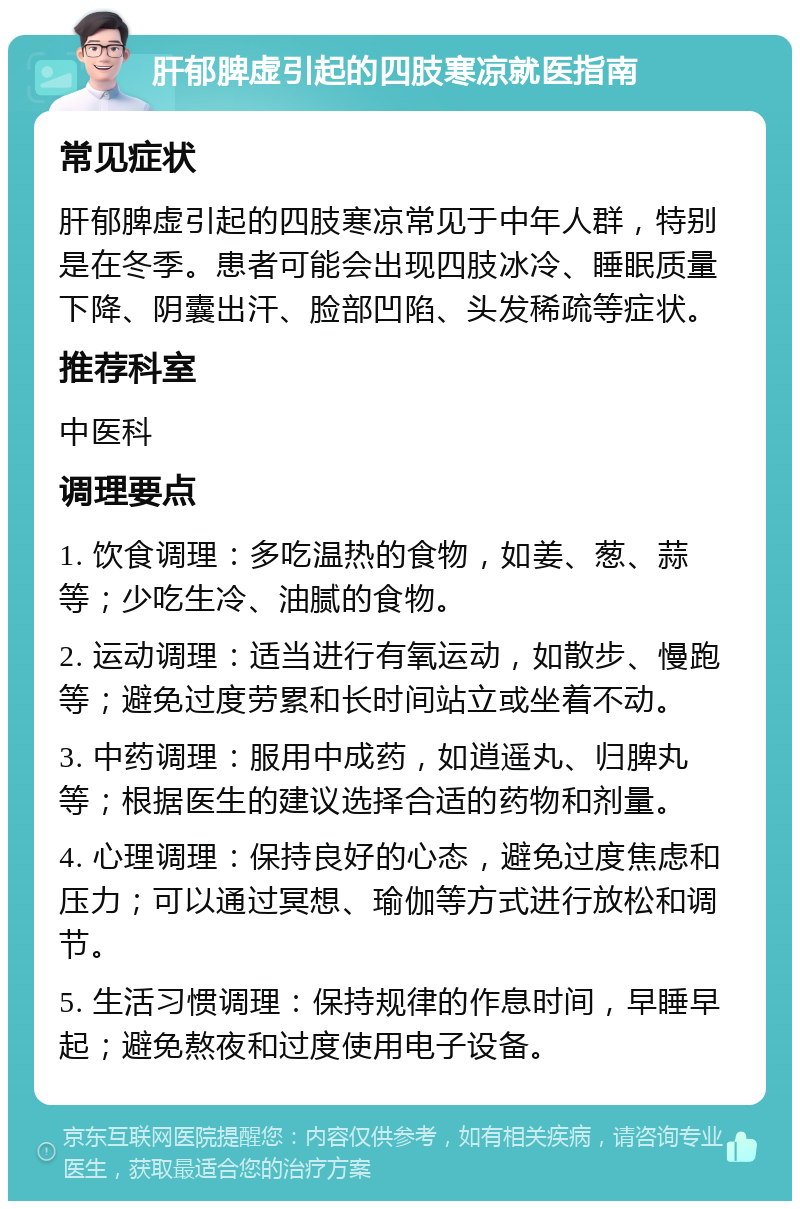 肝郁脾虚引起的四肢寒凉就医指南 常见症状 肝郁脾虚引起的四肢寒凉常见于中年人群，特别是在冬季。患者可能会出现四肢冰冷、睡眠质量下降、阴囊出汗、脸部凹陷、头发稀疏等症状。 推荐科室 中医科 调理要点 1. 饮食调理：多吃温热的食物，如姜、葱、蒜等；少吃生冷、油腻的食物。 2. 运动调理：适当进行有氧运动，如散步、慢跑等；避免过度劳累和长时间站立或坐着不动。 3. 中药调理：服用中成药，如逍遥丸、归脾丸等；根据医生的建议选择合适的药物和剂量。 4. 心理调理：保持良好的心态，避免过度焦虑和压力；可以通过冥想、瑜伽等方式进行放松和调节。 5. 生活习惯调理：保持规律的作息时间，早睡早起；避免熬夜和过度使用电子设备。