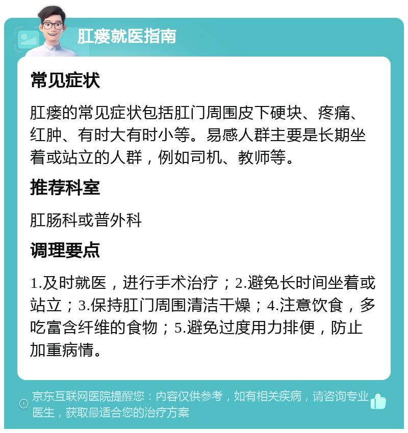 肛瘘就医指南 常见症状 肛瘘的常见症状包括肛门周围皮下硬块、疼痛、红肿、有时大有时小等。易感人群主要是长期坐着或站立的人群，例如司机、教师等。 推荐科室 肛肠科或普外科 调理要点 1.及时就医，进行手术治疗；2.避免长时间坐着或站立；3.保持肛门周围清洁干燥；4.注意饮食，多吃富含纤维的食物；5.避免过度用力排便，防止加重病情。