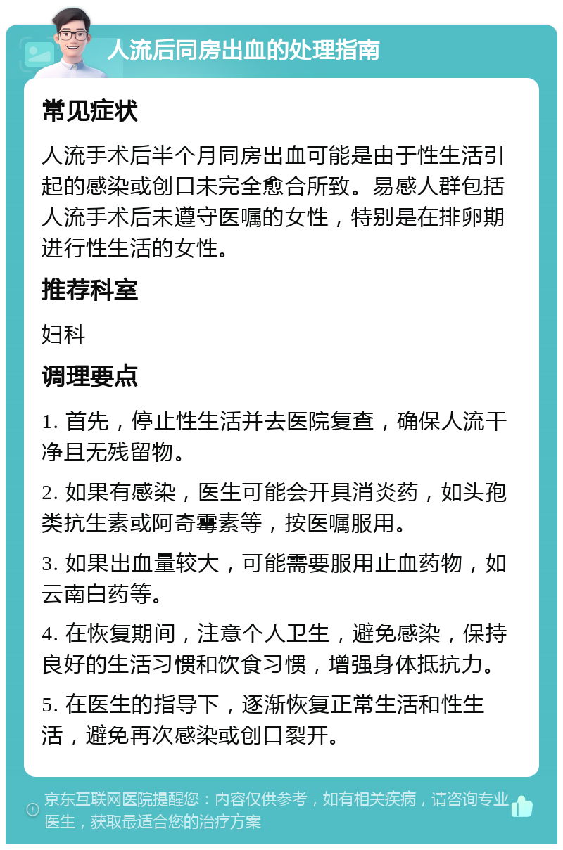 人流后同房出血的处理指南 常见症状 人流手术后半个月同房出血可能是由于性生活引起的感染或创口未完全愈合所致。易感人群包括人流手术后未遵守医嘱的女性，特别是在排卵期进行性生活的女性。 推荐科室 妇科 调理要点 1. 首先，停止性生活并去医院复查，确保人流干净且无残留物。 2. 如果有感染，医生可能会开具消炎药，如头孢类抗生素或阿奇霉素等，按医嘱服用。 3. 如果出血量较大，可能需要服用止血药物，如云南白药等。 4. 在恢复期间，注意个人卫生，避免感染，保持良好的生活习惯和饮食习惯，增强身体抵抗力。 5. 在医生的指导下，逐渐恢复正常生活和性生活，避免再次感染或创口裂开。