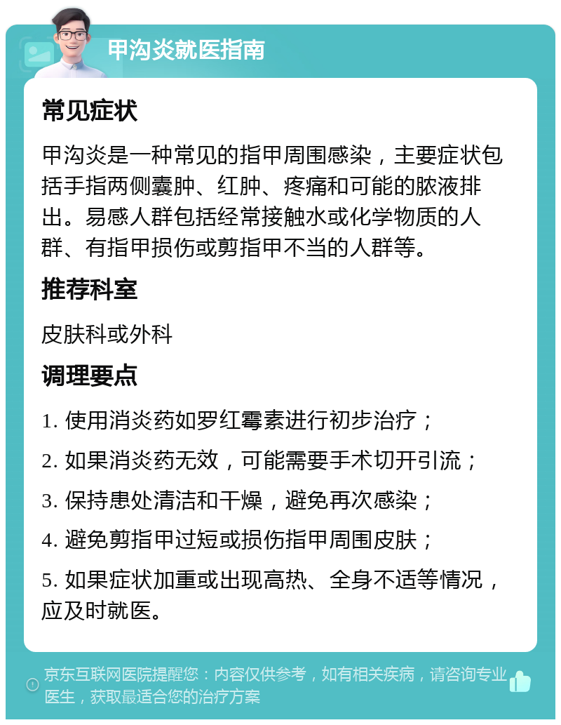 甲沟炎就医指南 常见症状 甲沟炎是一种常见的指甲周围感染，主要症状包括手指两侧囊肿、红肿、疼痛和可能的脓液排出。易感人群包括经常接触水或化学物质的人群、有指甲损伤或剪指甲不当的人群等。 推荐科室 皮肤科或外科 调理要点 1. 使用消炎药如罗红霉素进行初步治疗； 2. 如果消炎药无效，可能需要手术切开引流； 3. 保持患处清洁和干燥，避免再次感染； 4. 避免剪指甲过短或损伤指甲周围皮肤； 5. 如果症状加重或出现高热、全身不适等情况，应及时就医。