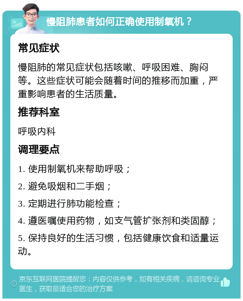 慢阻肺患者如何正确使用制氧机？ 常见症状 慢阻肺的常见症状包括咳嗽、呼吸困难、胸闷等。这些症状可能会随着时间的推移而加重，严重影响患者的生活质量。 推荐科室 呼吸内科 调理要点 1. 使用制氧机来帮助呼吸； 2. 避免吸烟和二手烟； 3. 定期进行肺功能检查； 4. 遵医嘱使用药物，如支气管扩张剂和类固醇； 5. 保持良好的生活习惯，包括健康饮食和适量运动。