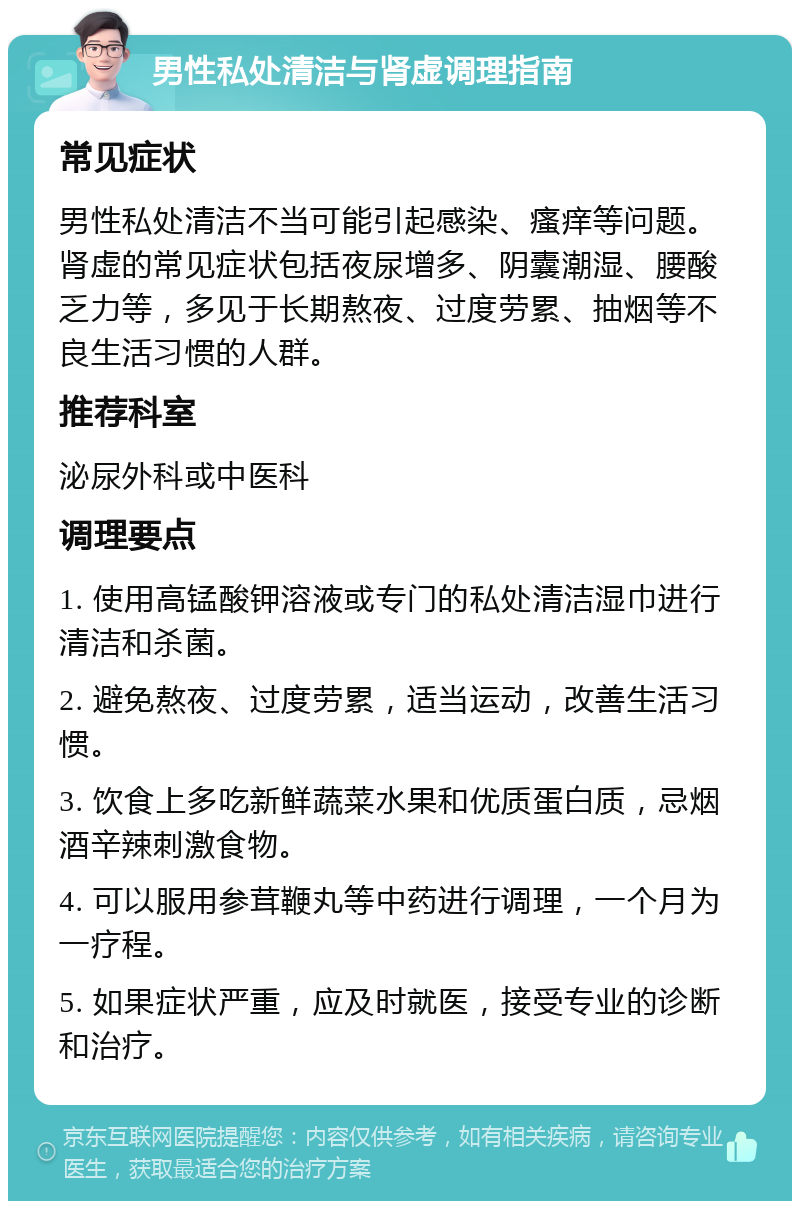 男性私处清洁与肾虚调理指南 常见症状 男性私处清洁不当可能引起感染、瘙痒等问题。肾虚的常见症状包括夜尿增多、阴囊潮湿、腰酸乏力等，多见于长期熬夜、过度劳累、抽烟等不良生活习惯的人群。 推荐科室 泌尿外科或中医科 调理要点 1. 使用高锰酸钾溶液或专门的私处清洁湿巾进行清洁和杀菌。 2. 避免熬夜、过度劳累，适当运动，改善生活习惯。 3. 饮食上多吃新鲜蔬菜水果和优质蛋白质，忌烟酒辛辣刺激食物。 4. 可以服用参茸鞭丸等中药进行调理，一个月为一疗程。 5. 如果症状严重，应及时就医，接受专业的诊断和治疗。