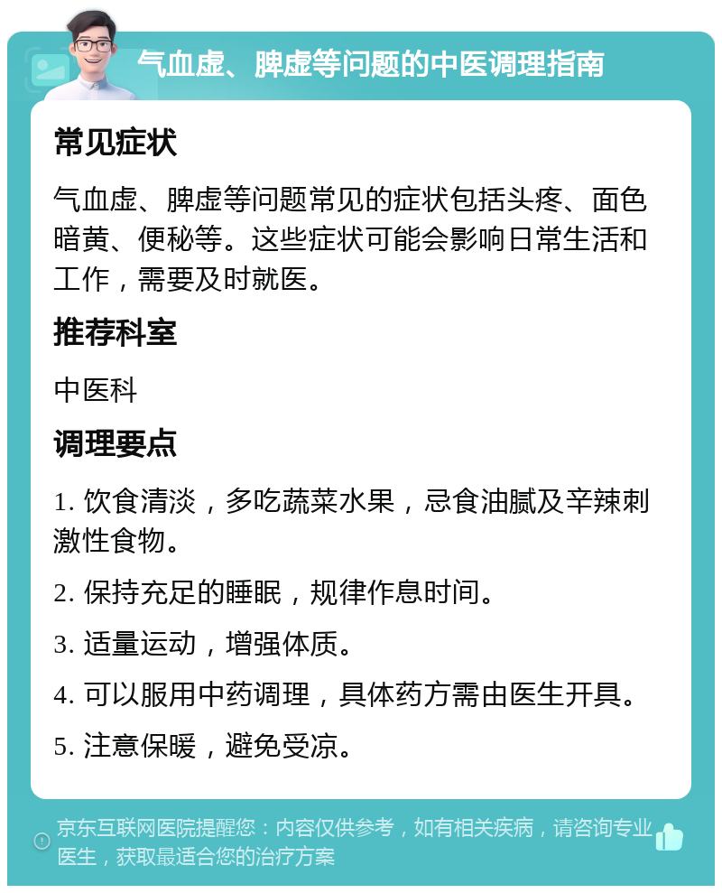 气血虚、脾虚等问题的中医调理指南 常见症状 气血虚、脾虚等问题常见的症状包括头疼、面色暗黄、便秘等。这些症状可能会影响日常生活和工作，需要及时就医。 推荐科室 中医科 调理要点 1. 饮食清淡，多吃蔬菜水果，忌食油腻及辛辣刺激性食物。 2. 保持充足的睡眠，规律作息时间。 3. 适量运动，增强体质。 4. 可以服用中药调理，具体药方需由医生开具。 5. 注意保暖，避免受凉。