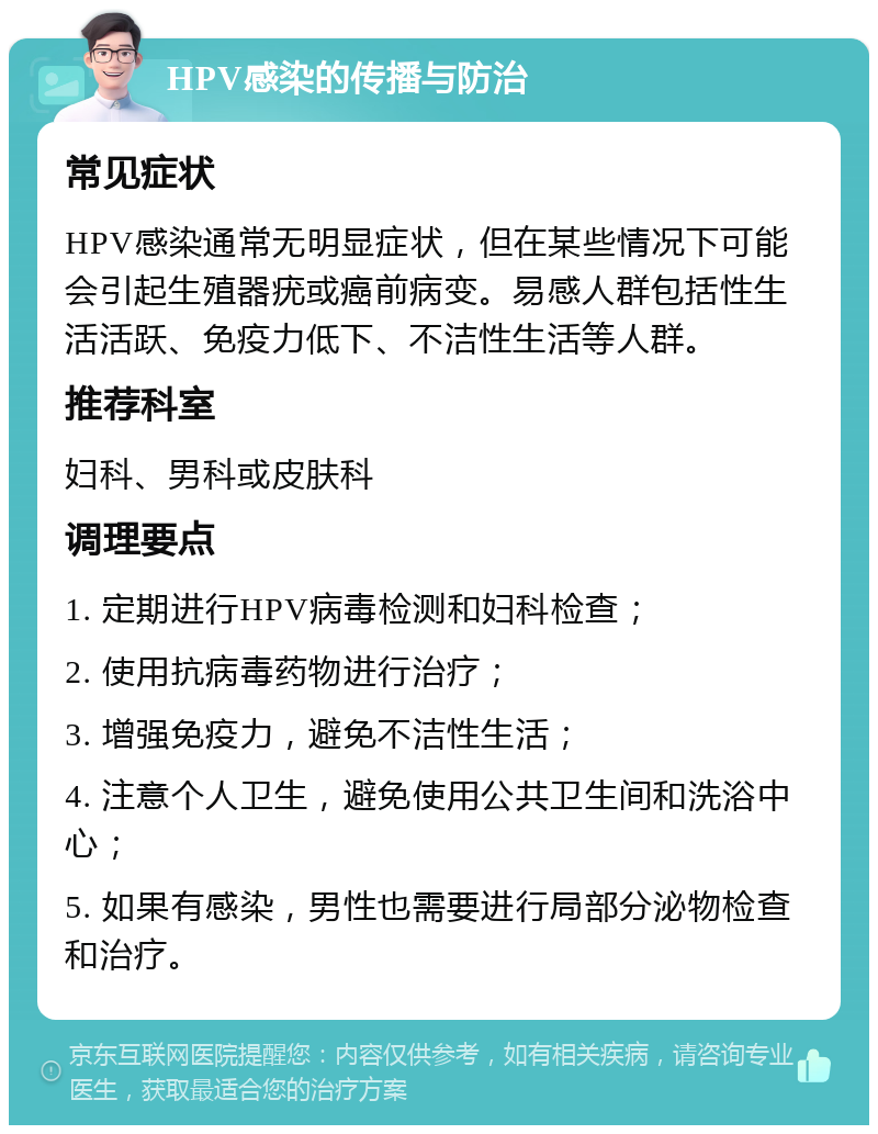 HPV感染的传播与防治 常见症状 HPV感染通常无明显症状，但在某些情况下可能会引起生殖器疣或癌前病变。易感人群包括性生活活跃、免疫力低下、不洁性生活等人群。 推荐科室 妇科、男科或皮肤科 调理要点 1. 定期进行HPV病毒检测和妇科检查； 2. 使用抗病毒药物进行治疗； 3. 增强免疫力，避免不洁性生活； 4. 注意个人卫生，避免使用公共卫生间和洗浴中心； 5. 如果有感染，男性也需要进行局部分泌物检查和治疗。