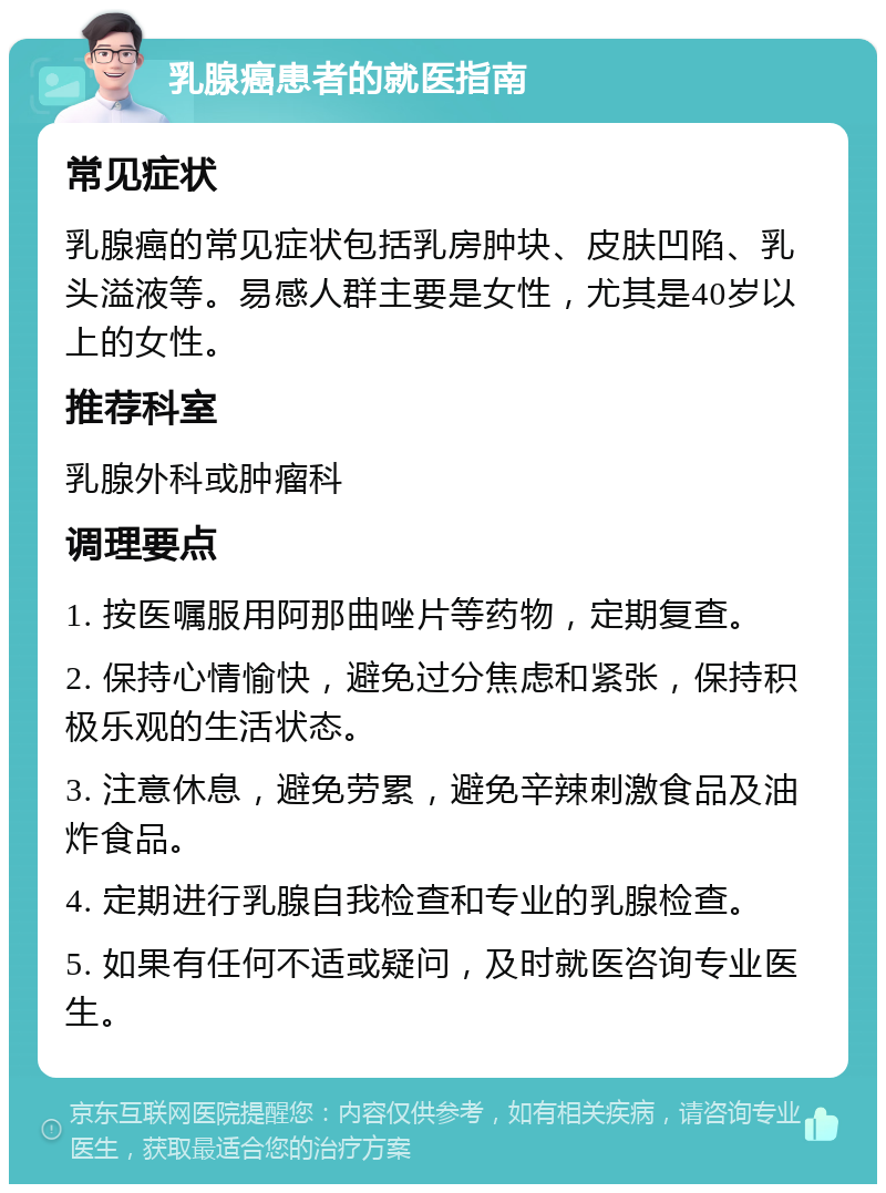 乳腺癌患者的就医指南 常见症状 乳腺癌的常见症状包括乳房肿块、皮肤凹陷、乳头溢液等。易感人群主要是女性，尤其是40岁以上的女性。 推荐科室 乳腺外科或肿瘤科 调理要点 1. 按医嘱服用阿那曲唑片等药物，定期复查。 2. 保持心情愉快，避免过分焦虑和紧张，保持积极乐观的生活状态。 3. 注意休息，避免劳累，避免辛辣刺激食品及油炸食品。 4. 定期进行乳腺自我检查和专业的乳腺检查。 5. 如果有任何不适或疑问，及时就医咨询专业医生。