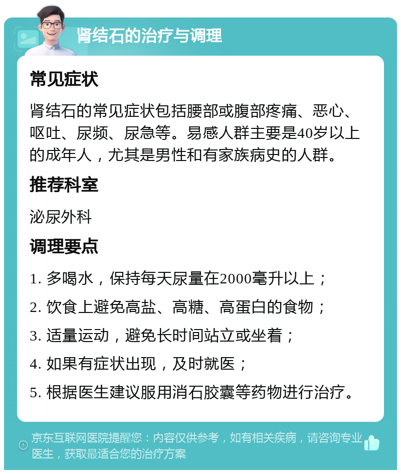 肾结石的治疗与调理 常见症状 肾结石的常见症状包括腰部或腹部疼痛、恶心、呕吐、尿频、尿急等。易感人群主要是40岁以上的成年人，尤其是男性和有家族病史的人群。 推荐科室 泌尿外科 调理要点 1. 多喝水，保持每天尿量在2000毫升以上； 2. 饮食上避免高盐、高糖、高蛋白的食物； 3. 适量运动，避免长时间站立或坐着； 4. 如果有症状出现，及时就医； 5. 根据医生建议服用消石胶囊等药物进行治疗。