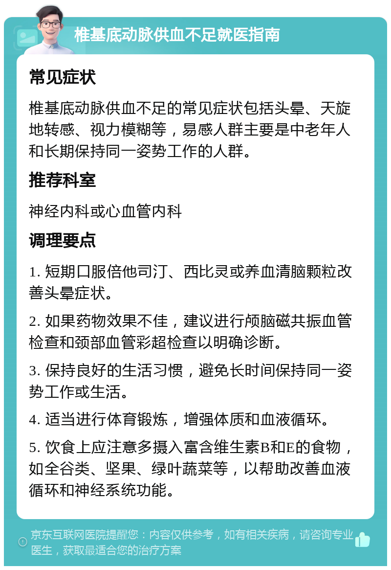 椎基底动脉供血不足就医指南 常见症状 椎基底动脉供血不足的常见症状包括头晕、天旋地转感、视力模糊等，易感人群主要是中老年人和长期保持同一姿势工作的人群。 推荐科室 神经内科或心血管内科 调理要点 1. 短期口服倍他司汀、西比灵或养血清脑颗粒改善头晕症状。 2. 如果药物效果不佳，建议进行颅脑磁共振血管检查和颈部血管彩超检查以明确诊断。 3. 保持良好的生活习惯，避免长时间保持同一姿势工作或生活。 4. 适当进行体育锻炼，增强体质和血液循环。 5. 饮食上应注意多摄入富含维生素B和E的食物，如全谷类、坚果、绿叶蔬菜等，以帮助改善血液循环和神经系统功能。