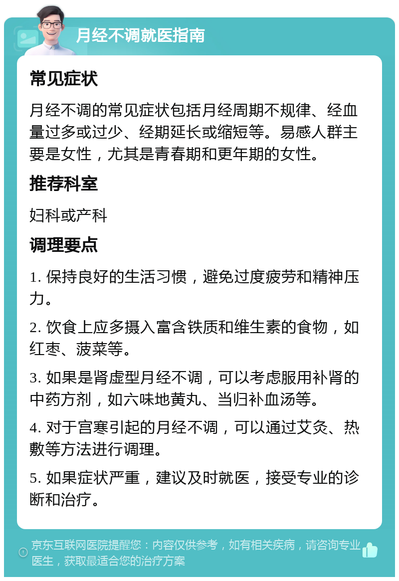 月经不调就医指南 常见症状 月经不调的常见症状包括月经周期不规律、经血量过多或过少、经期延长或缩短等。易感人群主要是女性，尤其是青春期和更年期的女性。 推荐科室 妇科或产科 调理要点 1. 保持良好的生活习惯，避免过度疲劳和精神压力。 2. 饮食上应多摄入富含铁质和维生素的食物，如红枣、菠菜等。 3. 如果是肾虚型月经不调，可以考虑服用补肾的中药方剂，如六味地黄丸、当归补血汤等。 4. 对于宫寒引起的月经不调，可以通过艾灸、热敷等方法进行调理。 5. 如果症状严重，建议及时就医，接受专业的诊断和治疗。