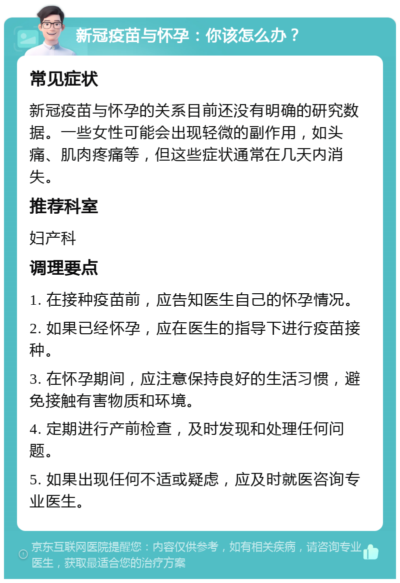 新冠疫苗与怀孕：你该怎么办？ 常见症状 新冠疫苗与怀孕的关系目前还没有明确的研究数据。一些女性可能会出现轻微的副作用，如头痛、肌肉疼痛等，但这些症状通常在几天内消失。 推荐科室 妇产科 调理要点 1. 在接种疫苗前，应告知医生自己的怀孕情况。 2. 如果已经怀孕，应在医生的指导下进行疫苗接种。 3. 在怀孕期间，应注意保持良好的生活习惯，避免接触有害物质和环境。 4. 定期进行产前检查，及时发现和处理任何问题。 5. 如果出现任何不适或疑虑，应及时就医咨询专业医生。