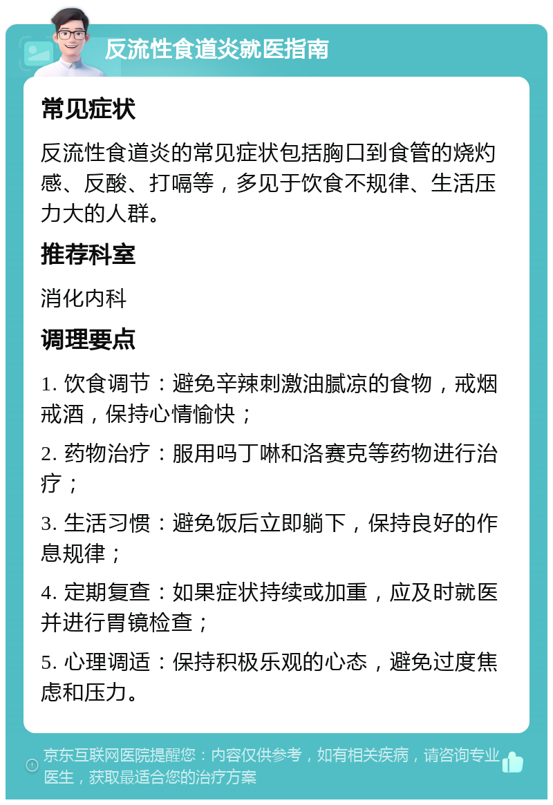 反流性食道炎就医指南 常见症状 反流性食道炎的常见症状包括胸口到食管的烧灼感、反酸、打嗝等，多见于饮食不规律、生活压力大的人群。 推荐科室 消化内科 调理要点 1. 饮食调节：避免辛辣刺激油腻凉的食物，戒烟戒酒，保持心情愉快； 2. 药物治疗：服用吗丁啉和洛赛克等药物进行治疗； 3. 生活习惯：避免饭后立即躺下，保持良好的作息规律； 4. 定期复查：如果症状持续或加重，应及时就医并进行胃镜检查； 5. 心理调适：保持积极乐观的心态，避免过度焦虑和压力。