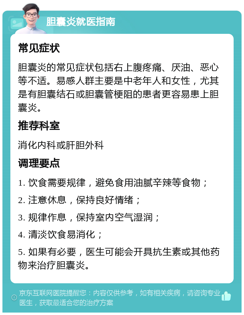 胆囊炎就医指南 常见症状 胆囊炎的常见症状包括右上腹疼痛、厌油、恶心等不适。易感人群主要是中老年人和女性，尤其是有胆囊结石或胆囊管梗阻的患者更容易患上胆囊炎。 推荐科室 消化内科或肝胆外科 调理要点 1. 饮食需要规律，避免食用油腻辛辣等食物； 2. 注意休息，保持良好情绪； 3. 规律作息，保持室内空气湿润； 4. 清淡饮食易消化； 5. 如果有必要，医生可能会开具抗生素或其他药物来治疗胆囊炎。