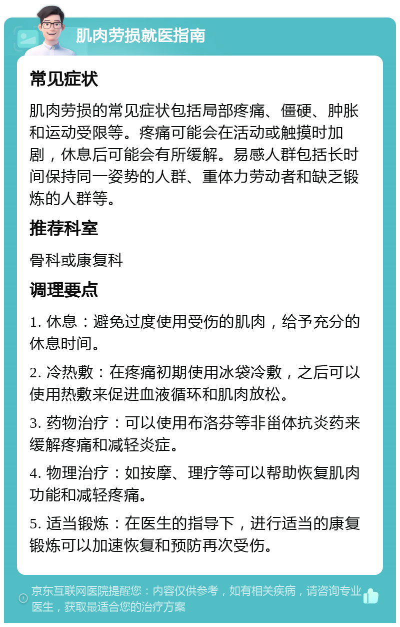 肌肉劳损就医指南 常见症状 肌肉劳损的常见症状包括局部疼痛、僵硬、肿胀和运动受限等。疼痛可能会在活动或触摸时加剧，休息后可能会有所缓解。易感人群包括长时间保持同一姿势的人群、重体力劳动者和缺乏锻炼的人群等。 推荐科室 骨科或康复科 调理要点 1. 休息：避免过度使用受伤的肌肉，给予充分的休息时间。 2. 冷热敷：在疼痛初期使用冰袋冷敷，之后可以使用热敷来促进血液循环和肌肉放松。 3. 药物治疗：可以使用布洛芬等非甾体抗炎药来缓解疼痛和减轻炎症。 4. 物理治疗：如按摩、理疗等可以帮助恢复肌肉功能和减轻疼痛。 5. 适当锻炼：在医生的指导下，进行适当的康复锻炼可以加速恢复和预防再次受伤。