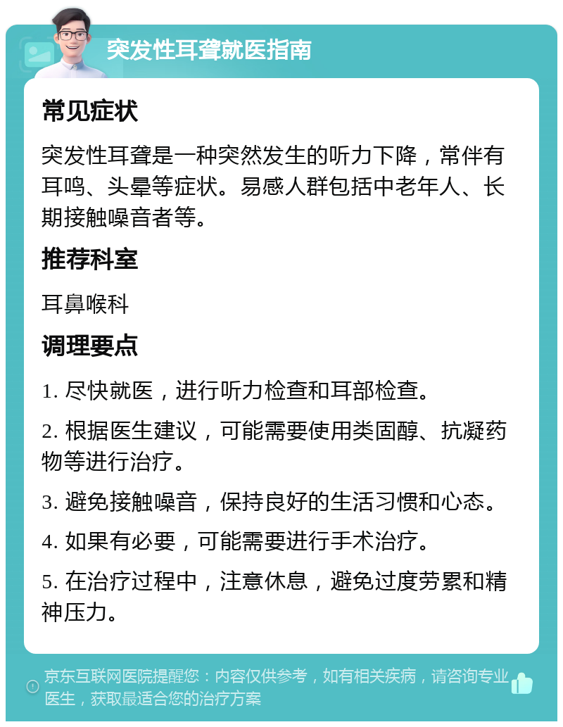 突发性耳聋就医指南 常见症状 突发性耳聋是一种突然发生的听力下降，常伴有耳鸣、头晕等症状。易感人群包括中老年人、长期接触噪音者等。 推荐科室 耳鼻喉科 调理要点 1. 尽快就医，进行听力检查和耳部检查。 2. 根据医生建议，可能需要使用类固醇、抗凝药物等进行治疗。 3. 避免接触噪音，保持良好的生活习惯和心态。 4. 如果有必要，可能需要进行手术治疗。 5. 在治疗过程中，注意休息，避免过度劳累和精神压力。